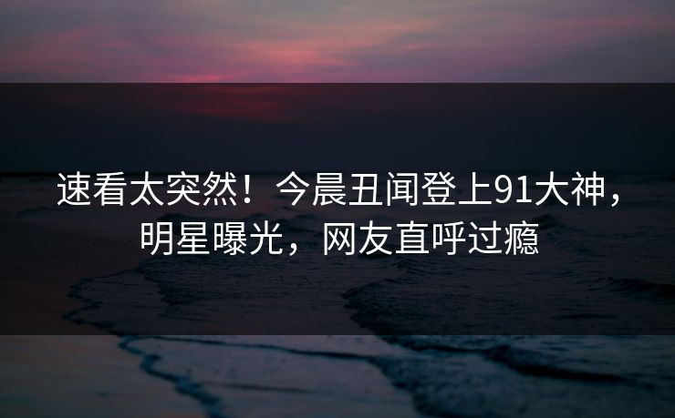 速看太突然！今晨丑闻登上91大神，明星曝光，网友直呼过瘾