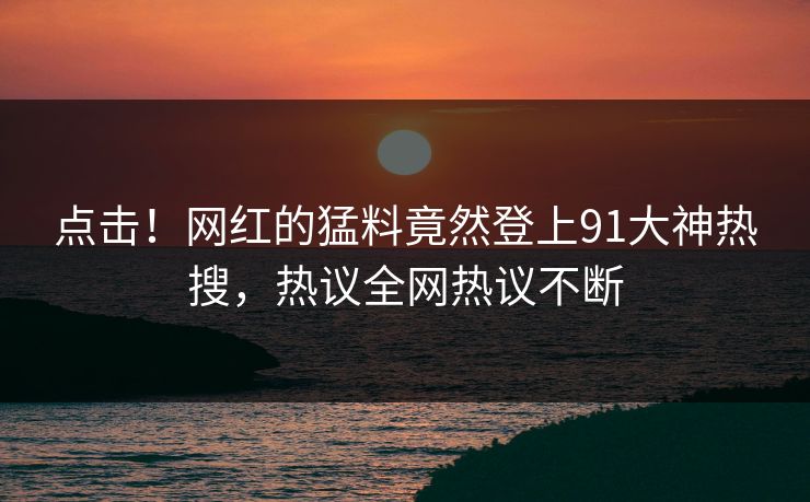 点击！网红的猛料竟然登上91大神热搜，热议全网热议不断
