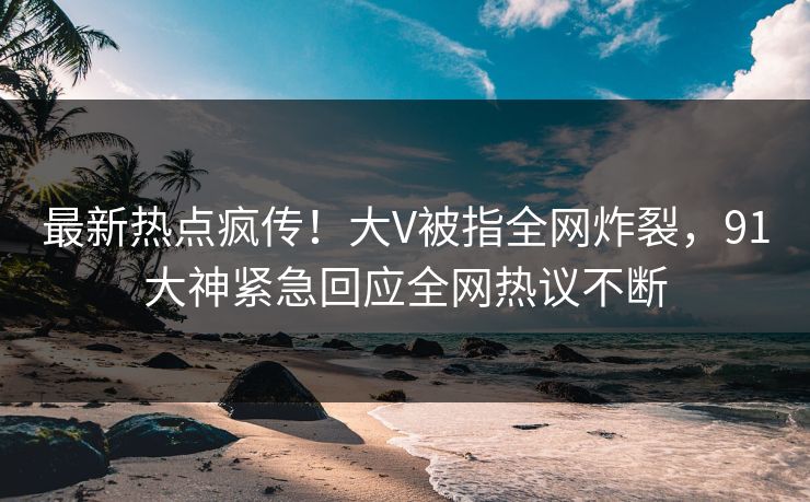 最新热点疯传！大V被指全网炸裂，91大神紧急回应全网热议不断