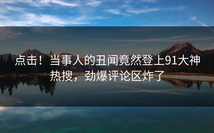 点击！当事人的丑闻竟然登上91大神热搜，劲爆评论区炸了