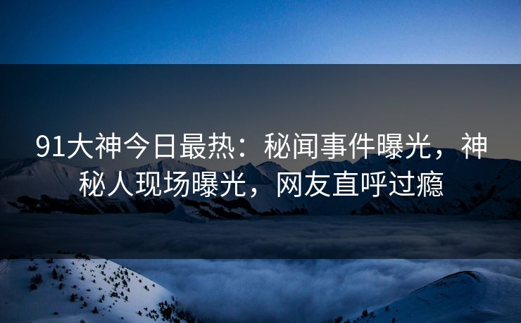 91大神今日最热：秘闻事件曝光，神秘人现场曝光，网友直呼过瘾