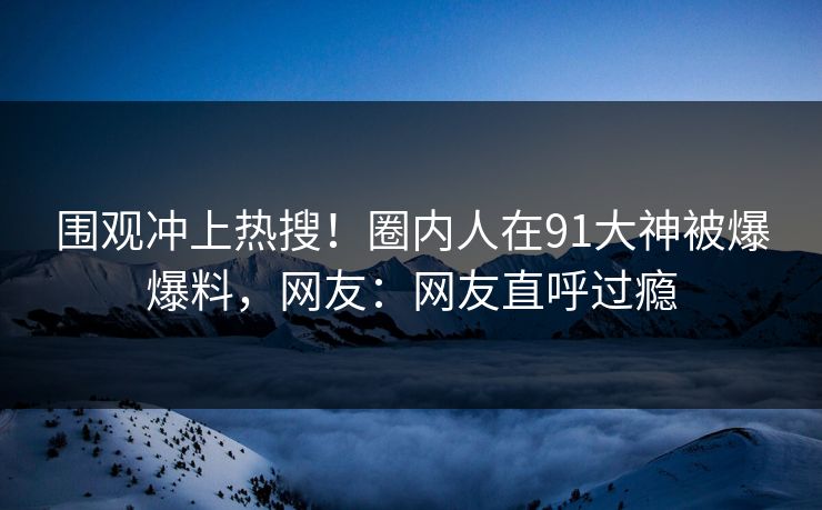 围观冲上热搜！圈内人在91大神被爆爆料，网友：网友直呼过瘾