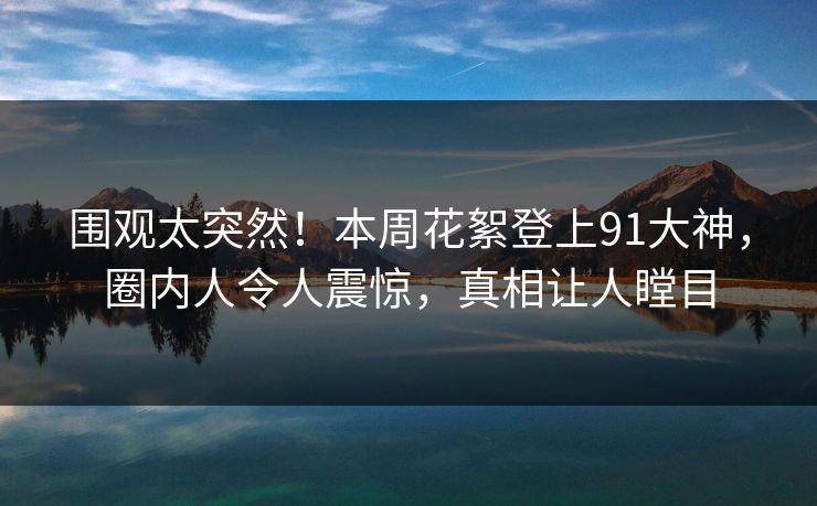 围观太突然!本周花絮登上91大神,圈内人令人震惊,真相让人瞠目