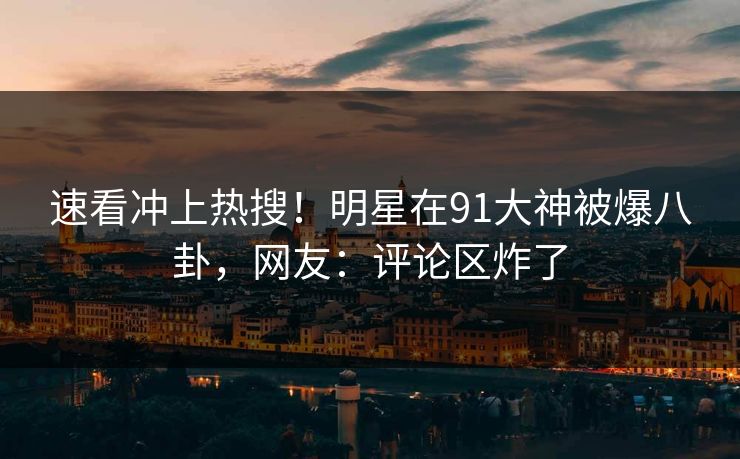 速看冲上热搜!明星在91大神被爆八卦,网友:评论区炸了