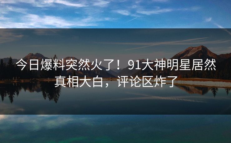 今日爆料突然火了!91大神明星居然真相大白,评论区炸了