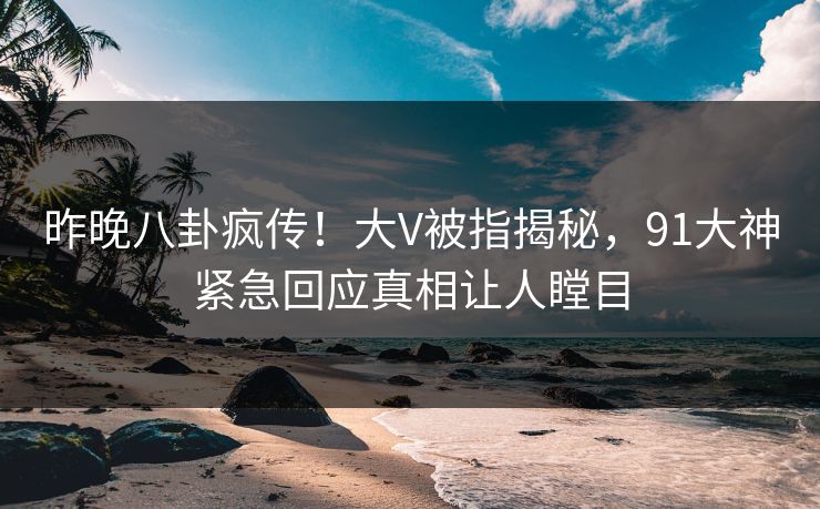 昨晚八卦疯传!大V被指揭秘,91大神紧急回应真相让人瞠目