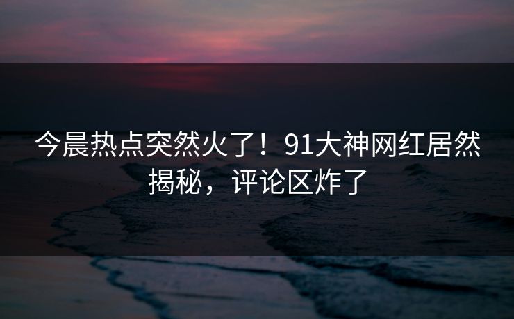 今晨热点突然火了!91大神网红居然揭秘,评论区炸了