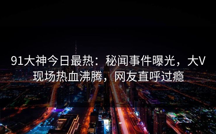 91大神今日最热:秘闻事件曝光,大V现场热血沸腾,网友直呼过瘾