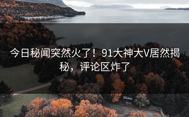 今日秘闻突然火了!91大神大V居然揭秘,评论区炸了