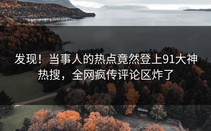 发现!当事人的热点竟然登上91大神热搜,全网疯传评论区炸了