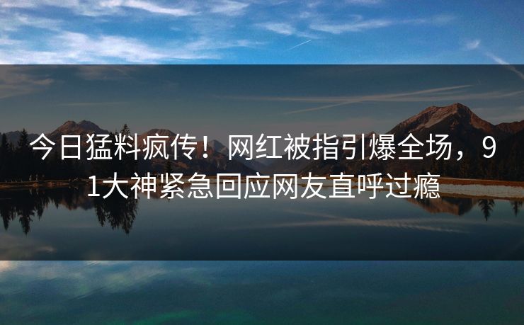 今日猛料疯传！网红被指引爆全场，91大神紧急回应网友直呼过瘾