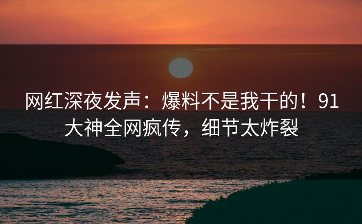 网红深夜发声：爆料不是我干的！91大神全网疯传，细节太炸裂