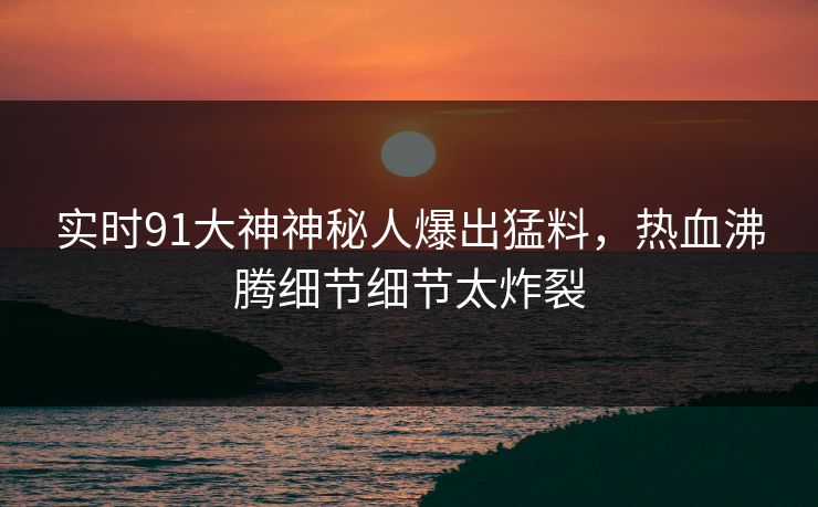实时91大神神秘人爆出猛料，热血沸腾细节细节太炸裂