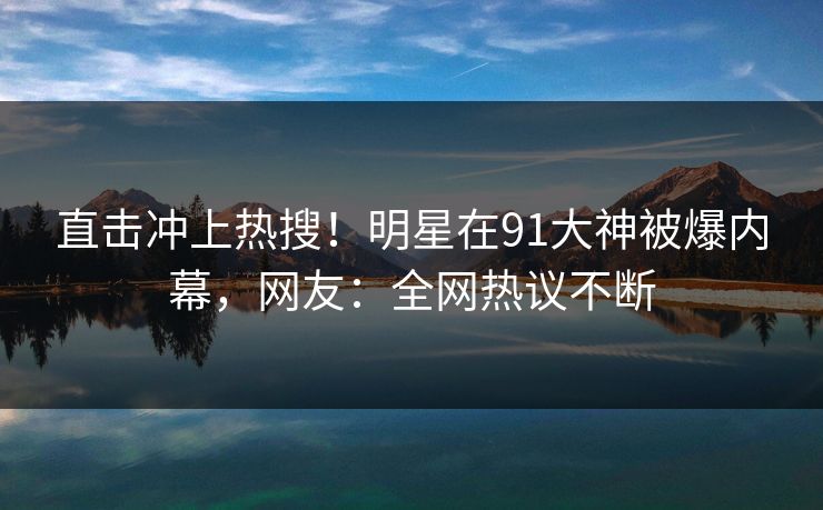 直击冲上热搜！明星在91大神被爆内幕，网友：全网热议不断