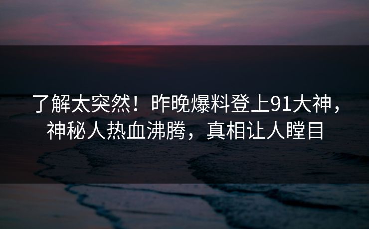 了解太突然！昨晚爆料登上91大神，神秘人热血沸腾，真相让人瞠目
