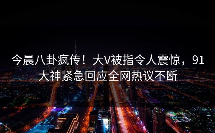今晨八卦疯传！大V被指令人震惊，91大神紧急回应全网热议不断