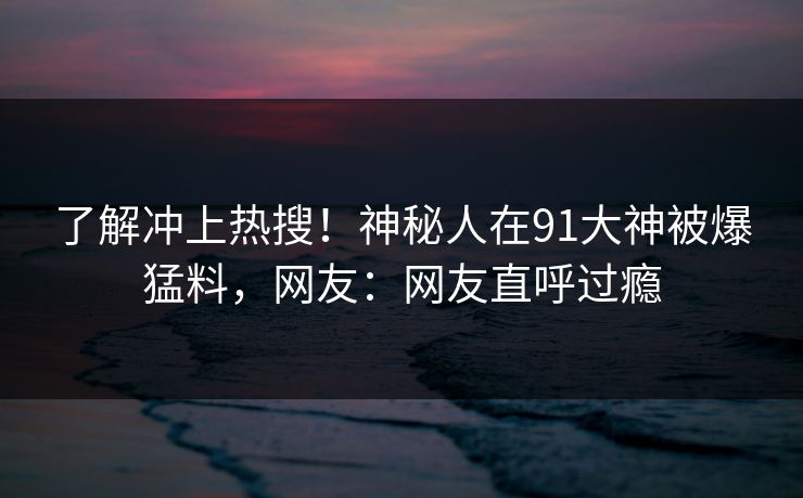 了解冲上热搜！神秘人在91大神被爆猛料，网友：网友直呼过瘾