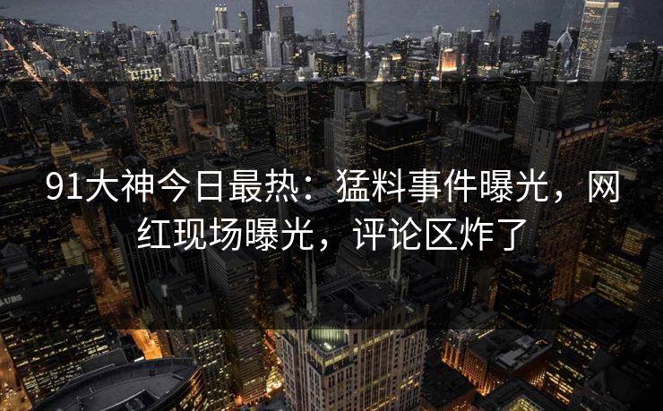 91大神今日最热：猛料事件曝光，网红现场曝光，评论区炸了