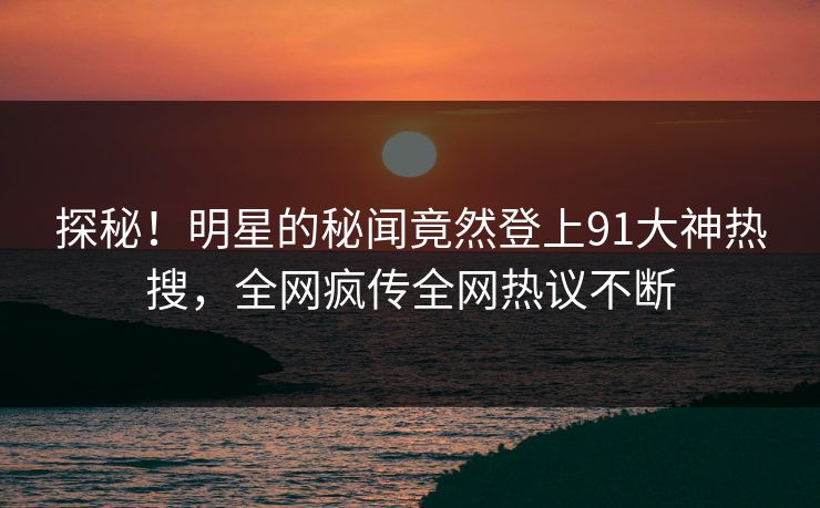 探秘！明星的秘闻竟然登上91大神热搜，全网疯传全网热议不断