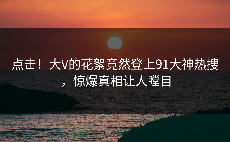 点击！大V的花絮竟然登上91大神热搜，惊爆真相让人瞠目