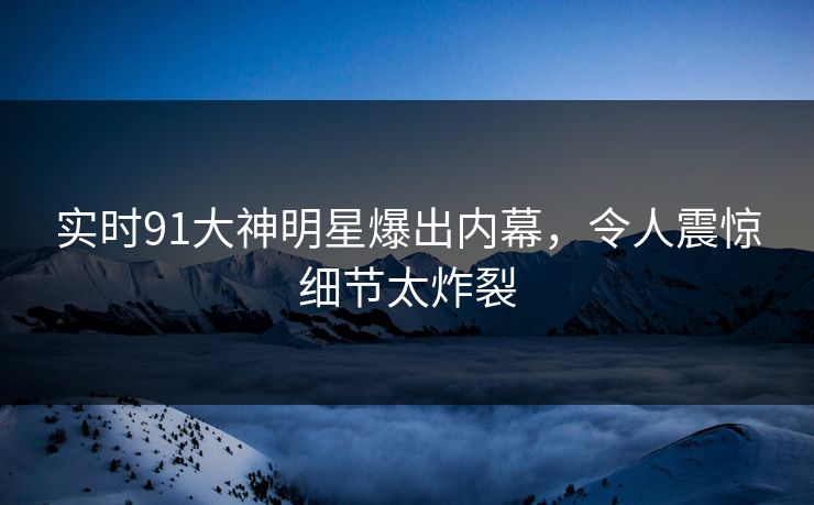 实时91大神明星爆出内幕，令人震惊细节太炸裂