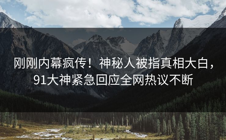 刚刚内幕疯传！神秘人被指真相大白，91大神紧急回应全网热议不断