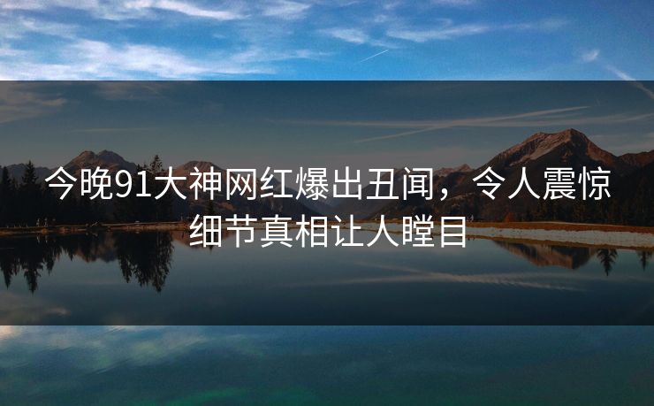今晚91大神网红爆出丑闻，令人震惊细节真相让人瞠目