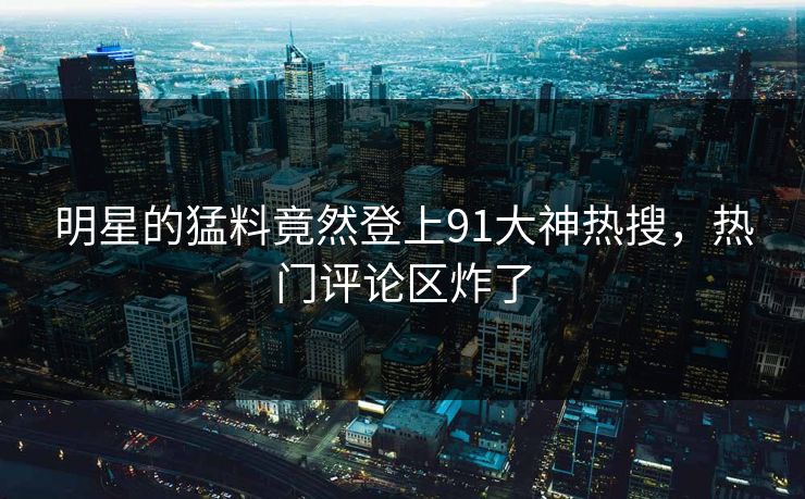 明星的猛料竟然登上91大神热搜，热门评论区炸了