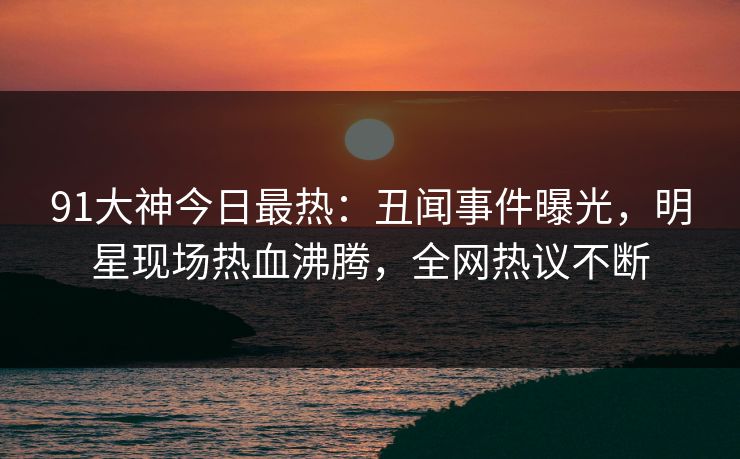 91大神今日最热：丑闻事件曝光，明星现场热血沸腾，全网热议不断