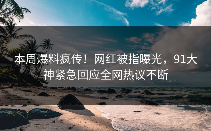 本周爆料疯传！网红被指曝光，91大神紧急回应全网热议不断