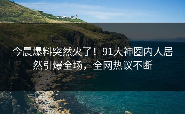 今晨爆料突然火了！91大神圈内人居然引爆全场，全网热议不断
