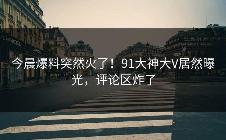 今晨爆料突然火了！91大神大V居然曝光，评论区炸了