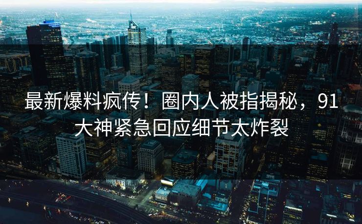 最新爆料疯传！圈内人被指揭秘，91大神紧急回应细节太炸裂