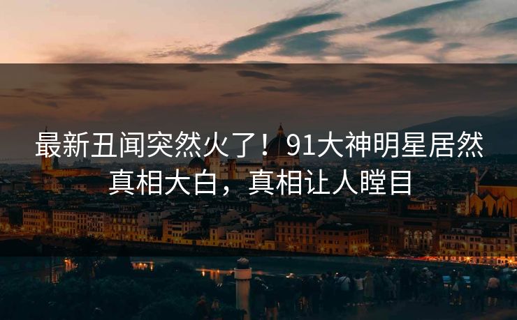 最新丑闻突然火了！91大神明星居然真相大白，真相让人瞠目