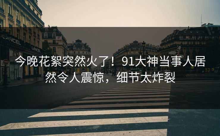 今晚花絮突然火了！91大神当事人居然令人震惊，细节太炸裂