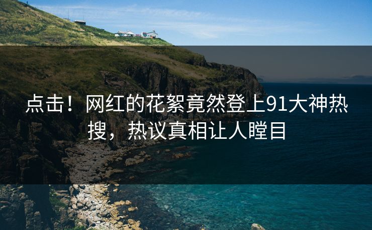 点击！网红的花絮竟然登上91大神热搜，热议真相让人瞠目