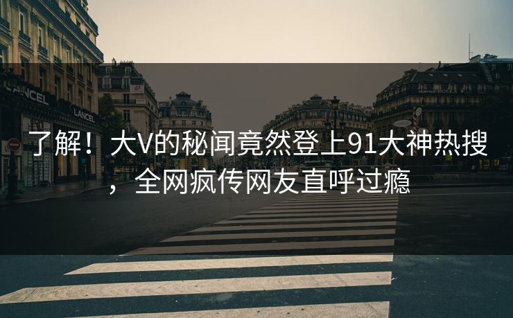 了解！大V的秘闻竟然登上91大神热搜，全网疯传网友直呼过瘾