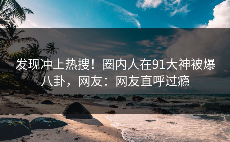 发现冲上热搜！圈内人在91大神被爆八卦，网友：网友直呼过瘾