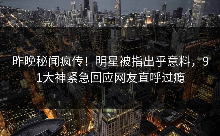 昨晚秘闻疯传！明星被指出乎意料，91大神紧急回应网友直呼过瘾