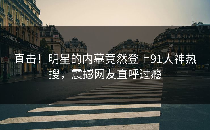 直击！明星的内幕竟然登上91大神热搜，震撼网友直呼过瘾