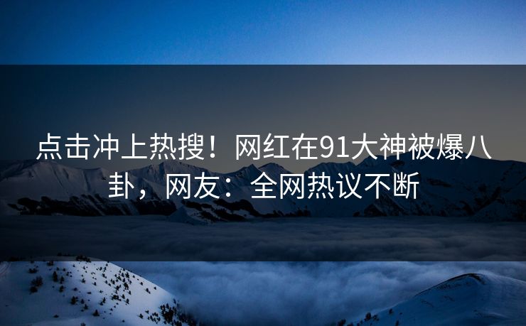 点击冲上热搜！网红在91大神被爆八卦，网友：全网热议不断