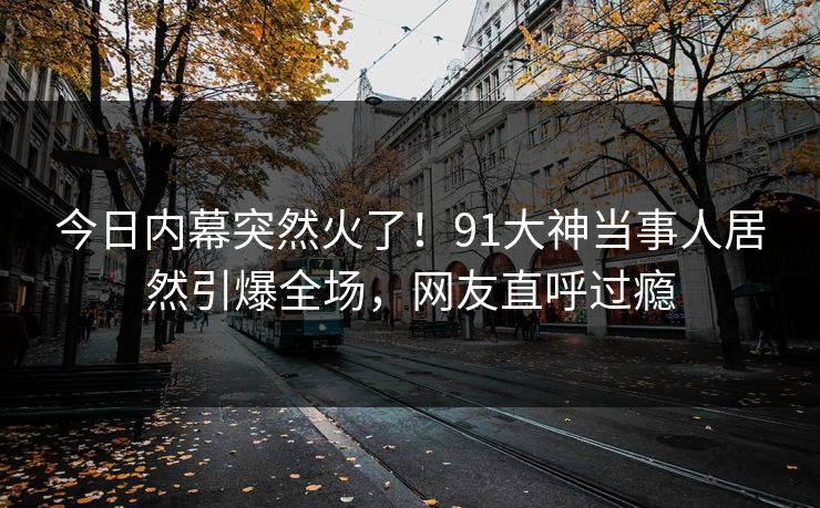 今日内幕突然火了！91大神当事人居然引爆全场，网友直呼过瘾