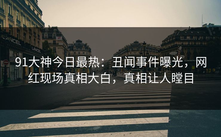 91大神今日最热：丑闻事件曝光，网红现场真相大白，真相让人瞠目