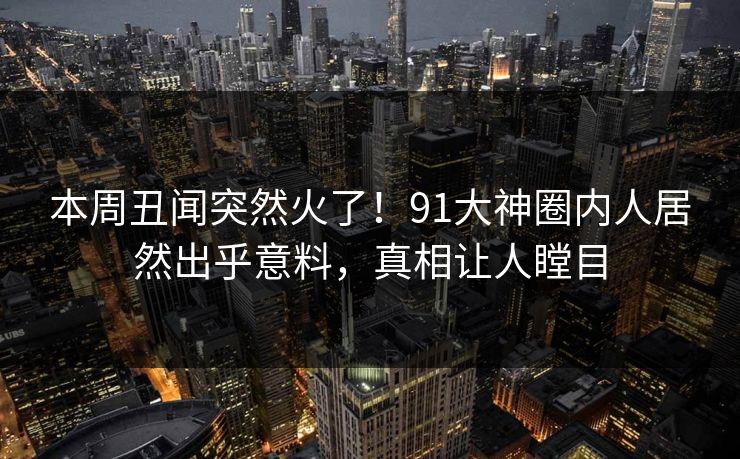 本周丑闻突然火了！91大神圈内人居然出乎意料，真相让人瞠目