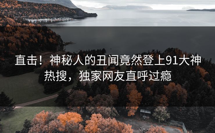 直击！神秘人的丑闻竟然登上91大神热搜，独家网友直呼过瘾