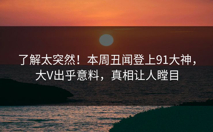 了解太突然！本周丑闻登上91大神，大V出乎意料，真相让人瞠目