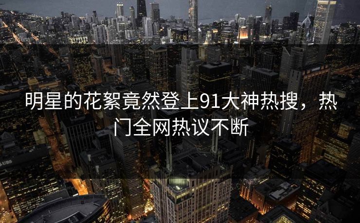 明星的花絮竟然登上91大神热搜，热门全网热议不断