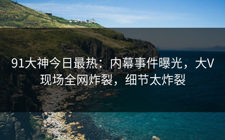91大神今日最热：内幕事件曝光，大V现场全网炸裂，细节太炸裂