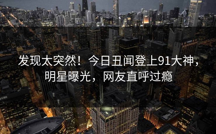 发现太突然！今日丑闻登上91大神，明星曝光，网友直呼过瘾