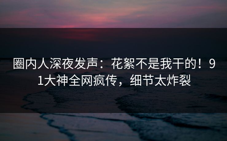 圈内人深夜发声：花絮不是我干的！91大神全网疯传，细节太炸裂